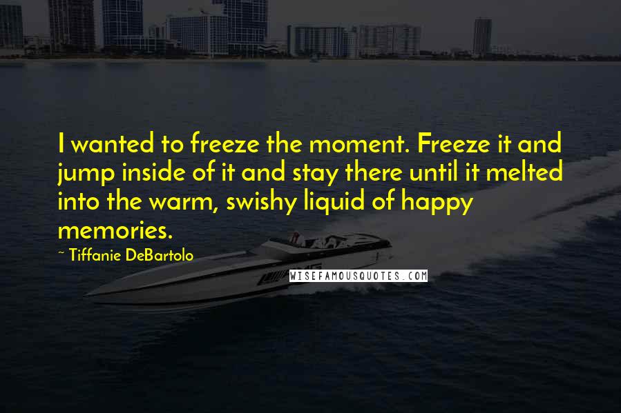 Tiffanie DeBartolo Quotes: I wanted to freeze the moment. Freeze it and jump inside of it and stay there until it melted into the warm, swishy liquid of happy memories.