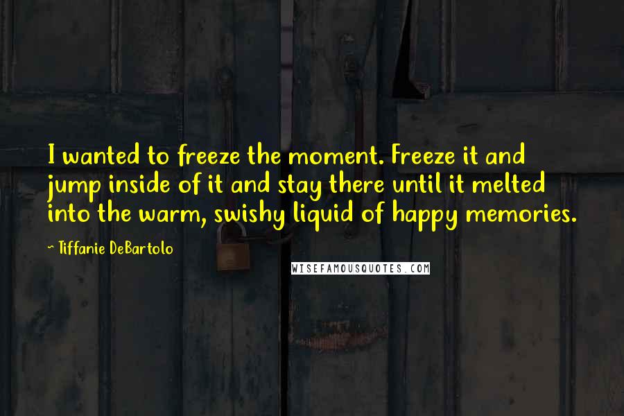 Tiffanie DeBartolo Quotes: I wanted to freeze the moment. Freeze it and jump inside of it and stay there until it melted into the warm, swishy liquid of happy memories.