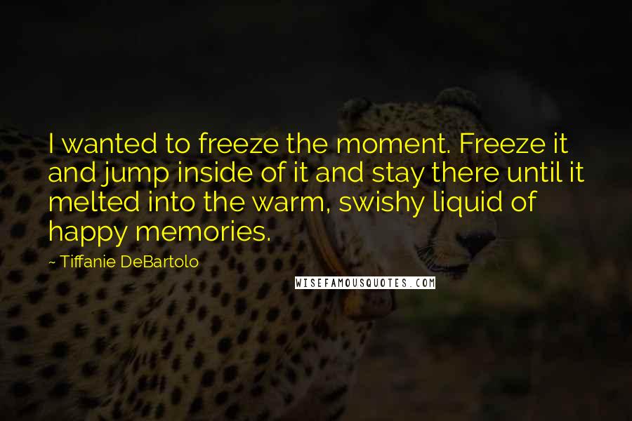 Tiffanie DeBartolo Quotes: I wanted to freeze the moment. Freeze it and jump inside of it and stay there until it melted into the warm, swishy liquid of happy memories.