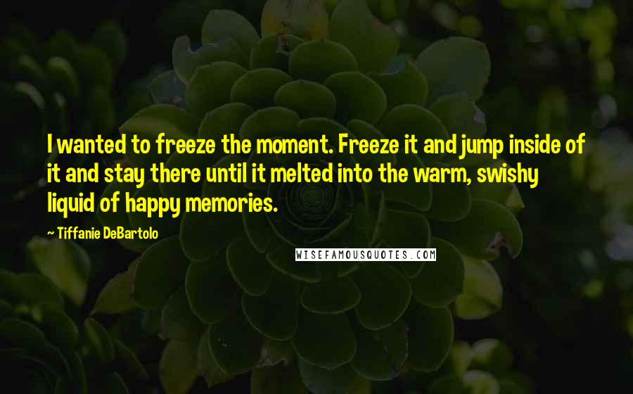 Tiffanie DeBartolo Quotes: I wanted to freeze the moment. Freeze it and jump inside of it and stay there until it melted into the warm, swishy liquid of happy memories.