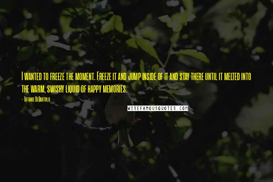 Tiffanie DeBartolo Quotes: I wanted to freeze the moment. Freeze it and jump inside of it and stay there until it melted into the warm, swishy liquid of happy memories.