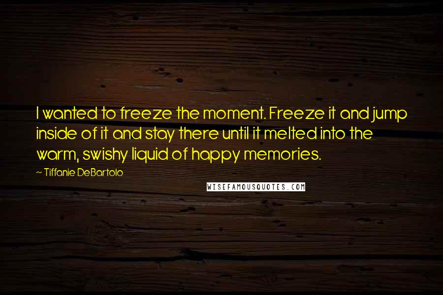 Tiffanie DeBartolo Quotes: I wanted to freeze the moment. Freeze it and jump inside of it and stay there until it melted into the warm, swishy liquid of happy memories.