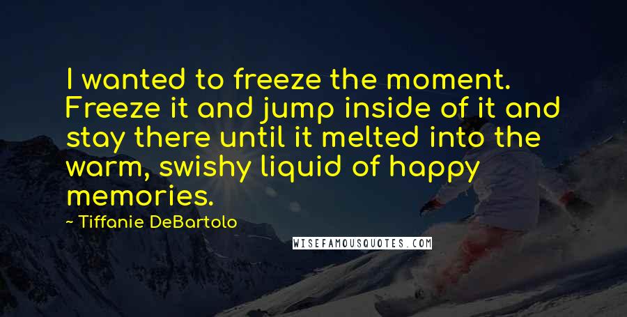 Tiffanie DeBartolo Quotes: I wanted to freeze the moment. Freeze it and jump inside of it and stay there until it melted into the warm, swishy liquid of happy memories.