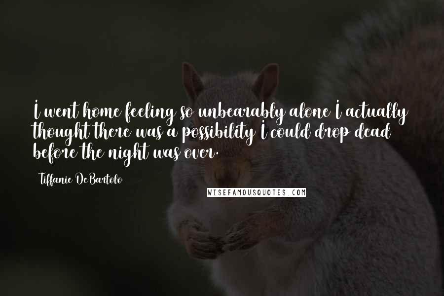 Tiffanie DeBartolo Quotes: I went home feeling so unbearably alone I actually thought there was a possibility I could drop dead before the night was over.