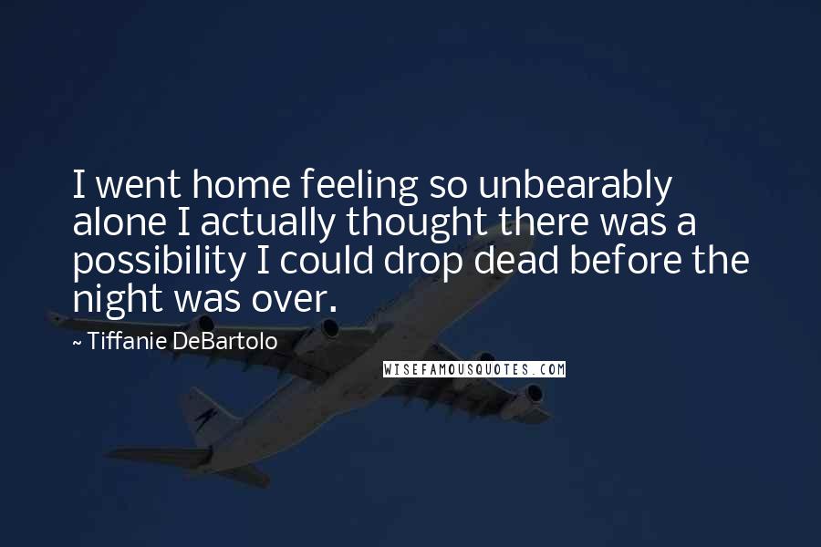 Tiffanie DeBartolo Quotes: I went home feeling so unbearably alone I actually thought there was a possibility I could drop dead before the night was over.