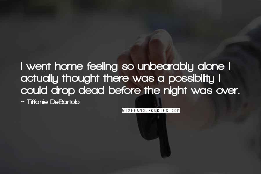 Tiffanie DeBartolo Quotes: I went home feeling so unbearably alone I actually thought there was a possibility I could drop dead before the night was over.