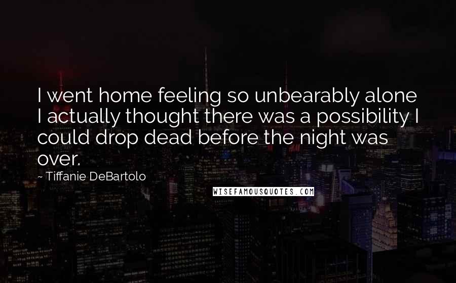 Tiffanie DeBartolo Quotes: I went home feeling so unbearably alone I actually thought there was a possibility I could drop dead before the night was over.