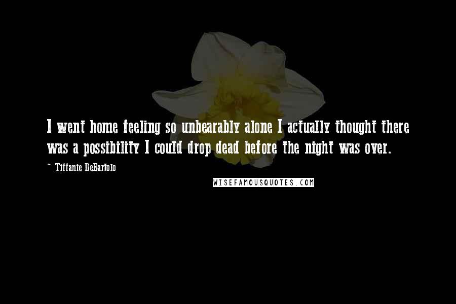 Tiffanie DeBartolo Quotes: I went home feeling so unbearably alone I actually thought there was a possibility I could drop dead before the night was over.