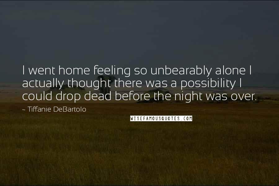 Tiffanie DeBartolo Quotes: I went home feeling so unbearably alone I actually thought there was a possibility I could drop dead before the night was over.