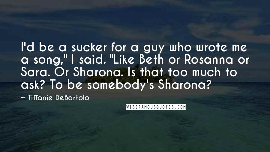 Tiffanie DeBartolo Quotes: I'd be a sucker for a guy who wrote me a song," I said. "Like Beth or Rosanna or Sara. Or Sharona. Is that too much to ask? To be somebody's Sharona?