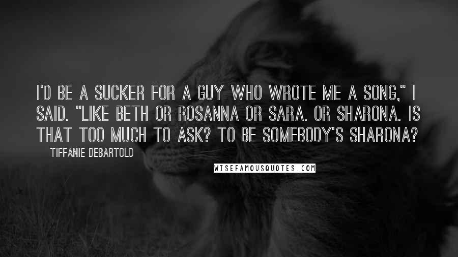 Tiffanie DeBartolo Quotes: I'd be a sucker for a guy who wrote me a song," I said. "Like Beth or Rosanna or Sara. Or Sharona. Is that too much to ask? To be somebody's Sharona?