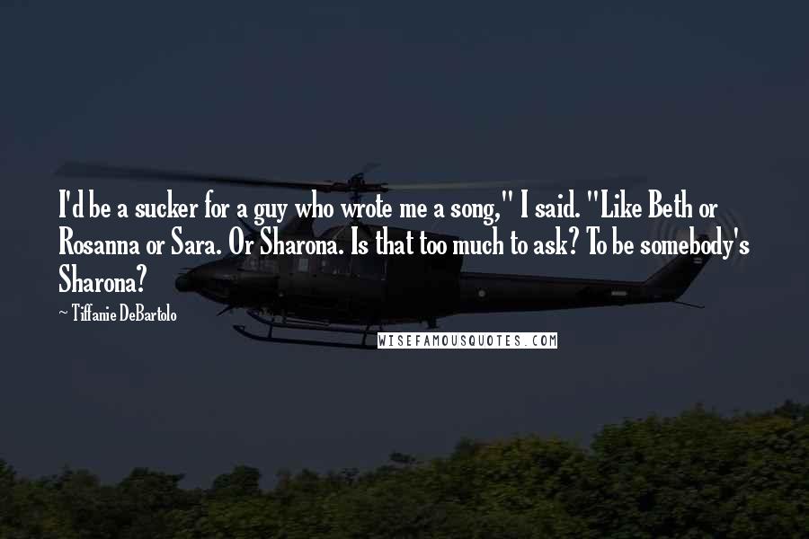 Tiffanie DeBartolo Quotes: I'd be a sucker for a guy who wrote me a song," I said. "Like Beth or Rosanna or Sara. Or Sharona. Is that too much to ask? To be somebody's Sharona?