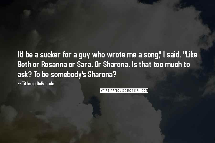 Tiffanie DeBartolo Quotes: I'd be a sucker for a guy who wrote me a song," I said. "Like Beth or Rosanna or Sara. Or Sharona. Is that too much to ask? To be somebody's Sharona?