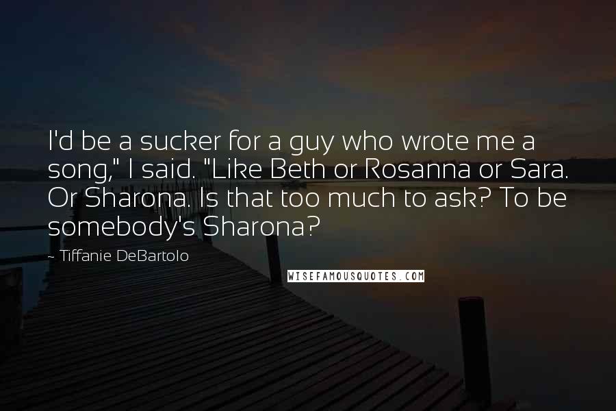 Tiffanie DeBartolo Quotes: I'd be a sucker for a guy who wrote me a song," I said. "Like Beth or Rosanna or Sara. Or Sharona. Is that too much to ask? To be somebody's Sharona?