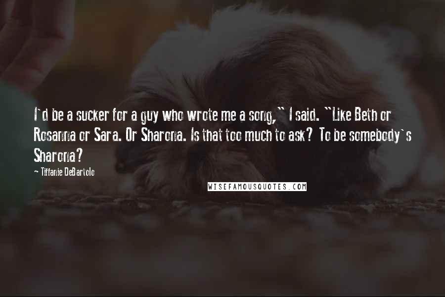 Tiffanie DeBartolo Quotes: I'd be a sucker for a guy who wrote me a song," I said. "Like Beth or Rosanna or Sara. Or Sharona. Is that too much to ask? To be somebody's Sharona?