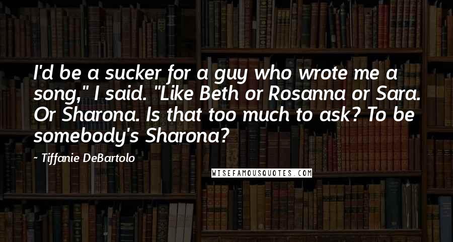 Tiffanie DeBartolo Quotes: I'd be a sucker for a guy who wrote me a song," I said. "Like Beth or Rosanna or Sara. Or Sharona. Is that too much to ask? To be somebody's Sharona?
