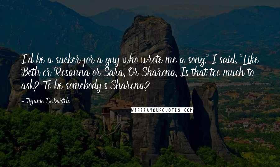 Tiffanie DeBartolo Quotes: I'd be a sucker for a guy who wrote me a song," I said. "Like Beth or Rosanna or Sara. Or Sharona. Is that too much to ask? To be somebody's Sharona?