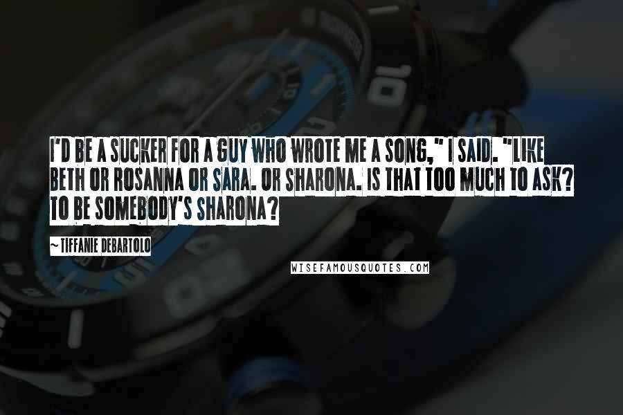Tiffanie DeBartolo Quotes: I'd be a sucker for a guy who wrote me a song," I said. "Like Beth or Rosanna or Sara. Or Sharona. Is that too much to ask? To be somebody's Sharona?