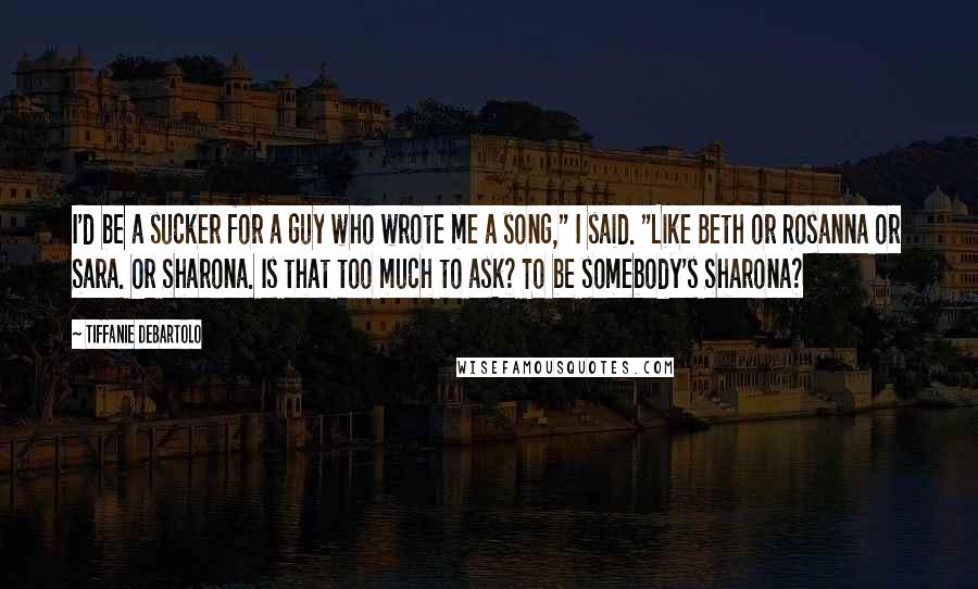 Tiffanie DeBartolo Quotes: I'd be a sucker for a guy who wrote me a song," I said. "Like Beth or Rosanna or Sara. Or Sharona. Is that too much to ask? To be somebody's Sharona?