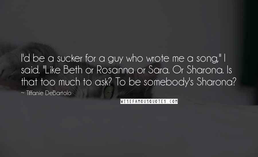 Tiffanie DeBartolo Quotes: I'd be a sucker for a guy who wrote me a song," I said. "Like Beth or Rosanna or Sara. Or Sharona. Is that too much to ask? To be somebody's Sharona?