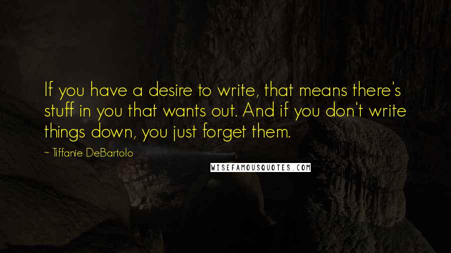 Tiffanie DeBartolo Quotes: If you have a desire to write, that means there's stuff in you that wants out. And if you don't write things down, you just forget them.