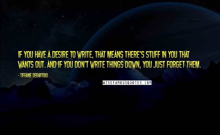 Tiffanie DeBartolo Quotes: If you have a desire to write, that means there's stuff in you that wants out. And if you don't write things down, you just forget them.