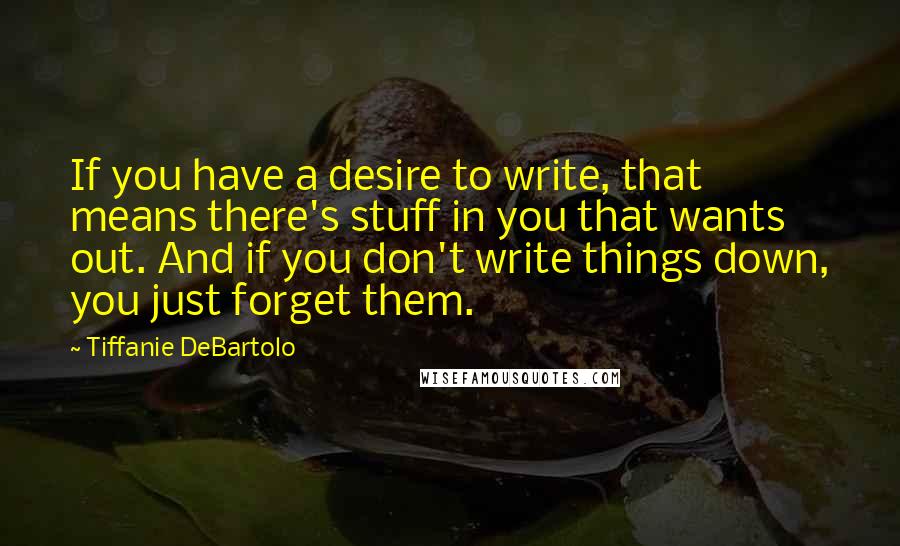 Tiffanie DeBartolo Quotes: If you have a desire to write, that means there's stuff in you that wants out. And if you don't write things down, you just forget them.