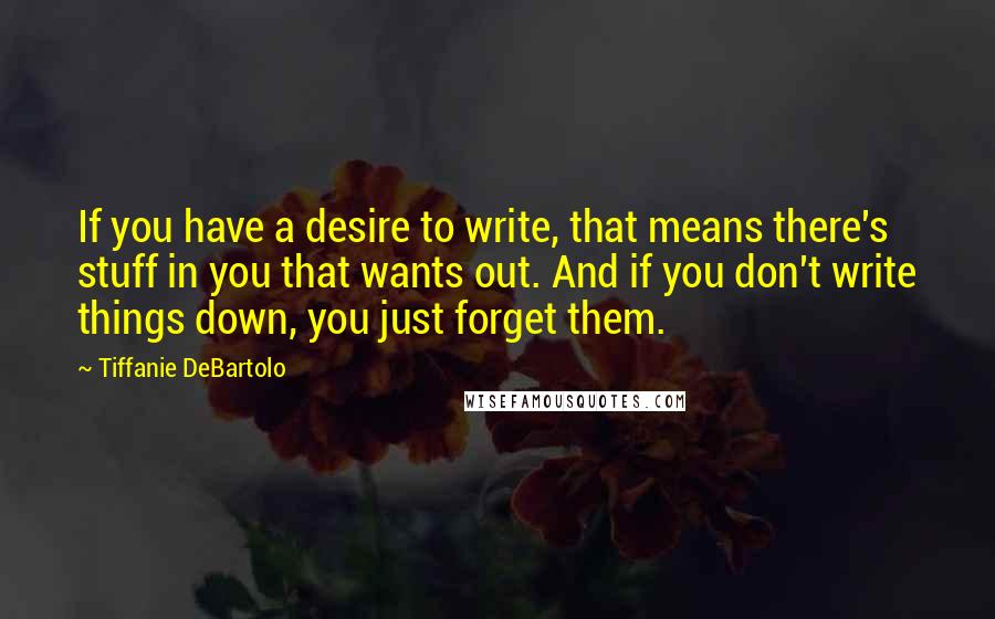 Tiffanie DeBartolo Quotes: If you have a desire to write, that means there's stuff in you that wants out. And if you don't write things down, you just forget them.