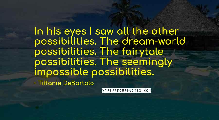 Tiffanie DeBartolo Quotes: In his eyes I saw all the other possibilities. The dream-world possibilities. The fairytale possibilities. The seemingly impossible possibilities.