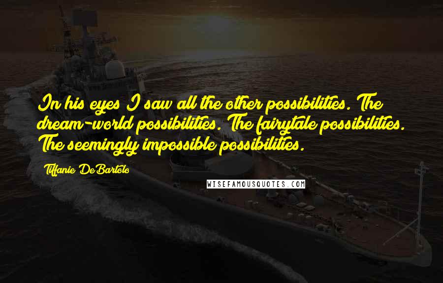 Tiffanie DeBartolo Quotes: In his eyes I saw all the other possibilities. The dream-world possibilities. The fairytale possibilities. The seemingly impossible possibilities.