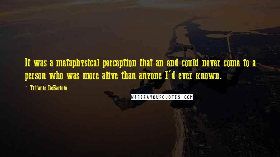 Tiffanie DeBartolo Quotes: It was a metaphysical perception that an end could never come to a person who was more alive than anyone I'd ever known.