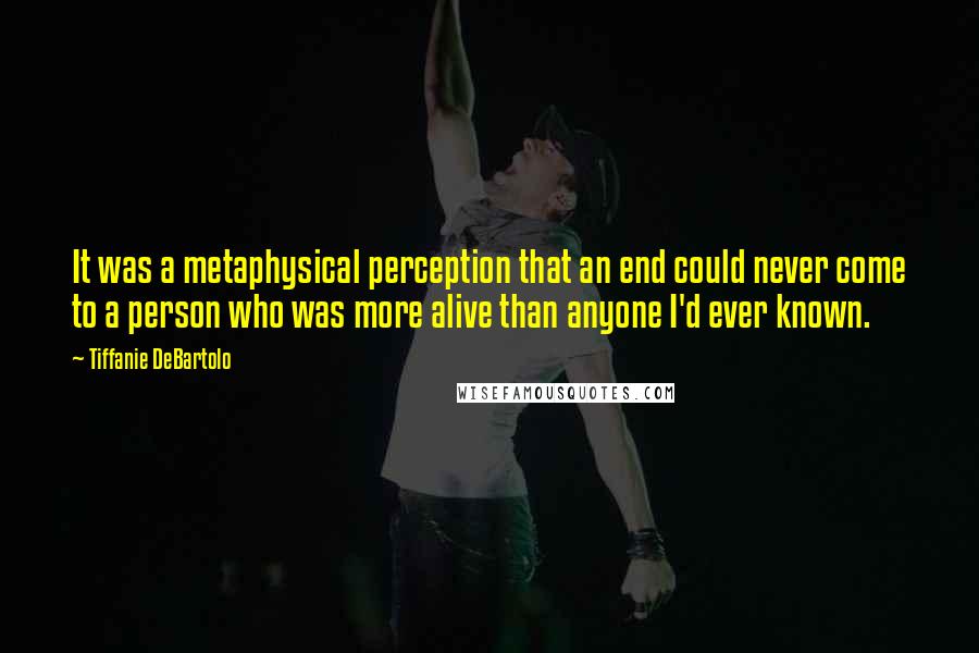 Tiffanie DeBartolo Quotes: It was a metaphysical perception that an end could never come to a person who was more alive than anyone I'd ever known.