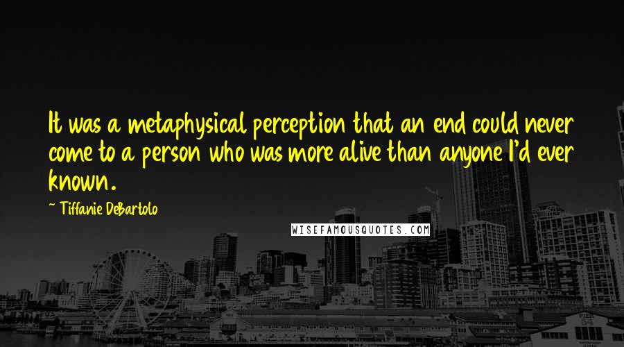 Tiffanie DeBartolo Quotes: It was a metaphysical perception that an end could never come to a person who was more alive than anyone I'd ever known.