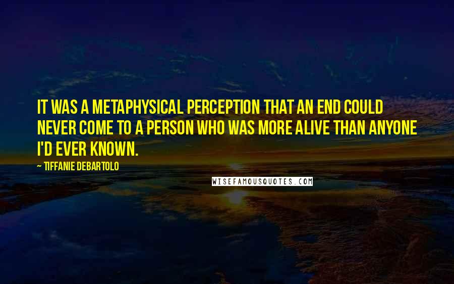 Tiffanie DeBartolo Quotes: It was a metaphysical perception that an end could never come to a person who was more alive than anyone I'd ever known.