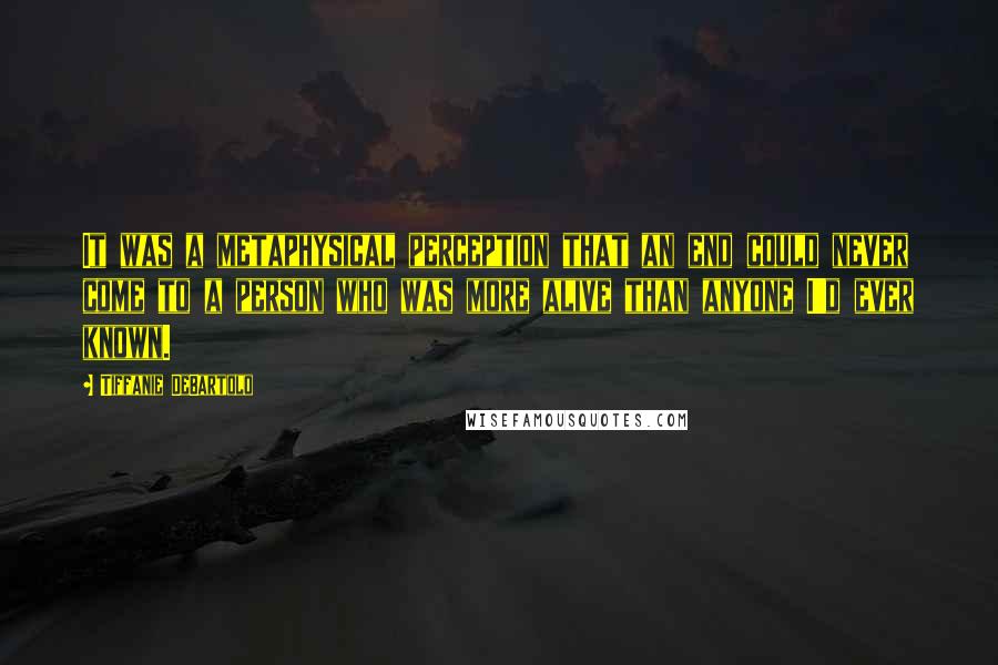 Tiffanie DeBartolo Quotes: It was a metaphysical perception that an end could never come to a person who was more alive than anyone I'd ever known.