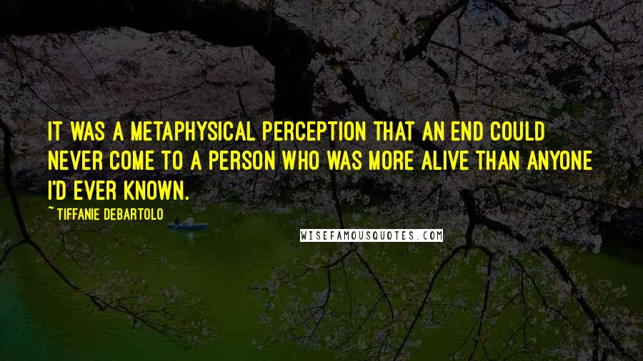 Tiffanie DeBartolo Quotes: It was a metaphysical perception that an end could never come to a person who was more alive than anyone I'd ever known.