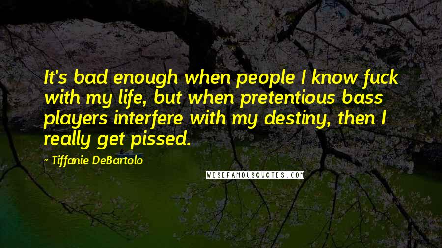 Tiffanie DeBartolo Quotes: It's bad enough when people I know fuck with my life, but when pretentious bass players interfere with my destiny, then I really get pissed.