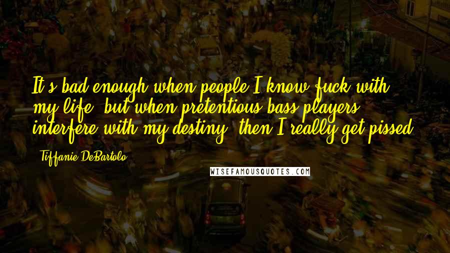 Tiffanie DeBartolo Quotes: It's bad enough when people I know fuck with my life, but when pretentious bass players interfere with my destiny, then I really get pissed.