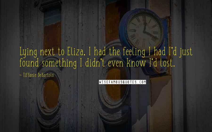 Tiffanie DeBartolo Quotes: Lying next to Eliza, I had the feeling I had I'd just found something I didn't even know I'd lost.