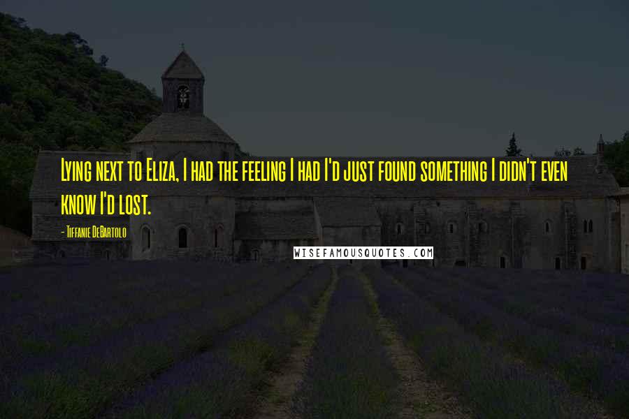 Tiffanie DeBartolo Quotes: Lying next to Eliza, I had the feeling I had I'd just found something I didn't even know I'd lost.