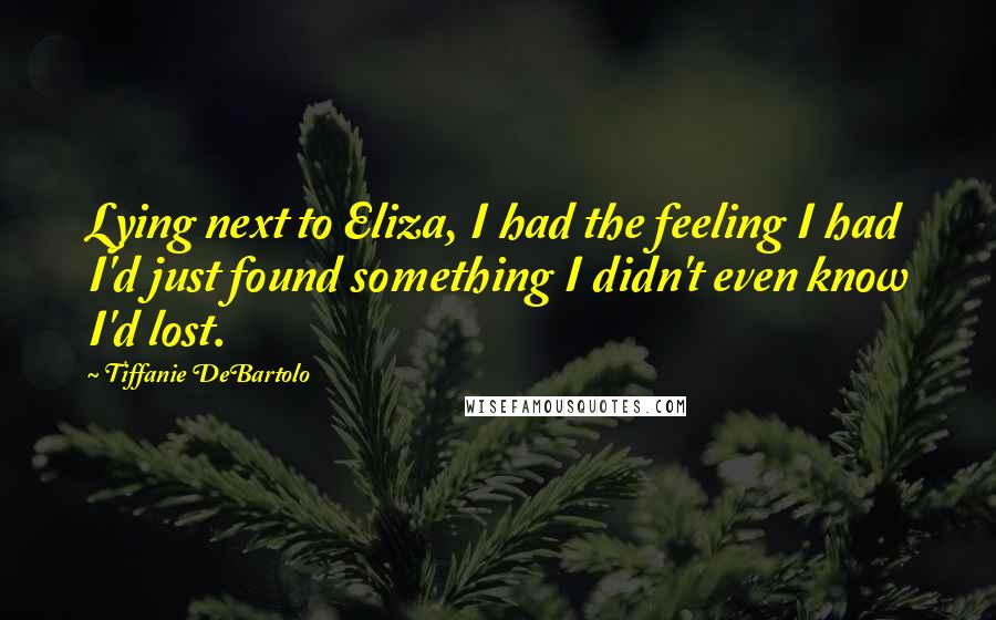 Tiffanie DeBartolo Quotes: Lying next to Eliza, I had the feeling I had I'd just found something I didn't even know I'd lost.