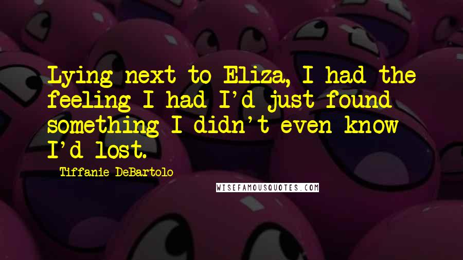 Tiffanie DeBartolo Quotes: Lying next to Eliza, I had the feeling I had I'd just found something I didn't even know I'd lost.
