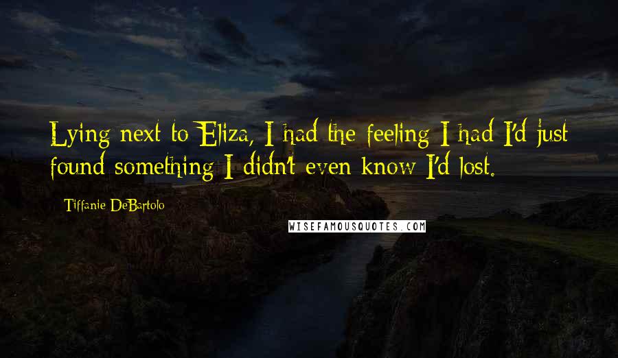Tiffanie DeBartolo Quotes: Lying next to Eliza, I had the feeling I had I'd just found something I didn't even know I'd lost.