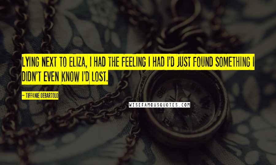 Tiffanie DeBartolo Quotes: Lying next to Eliza, I had the feeling I had I'd just found something I didn't even know I'd lost.