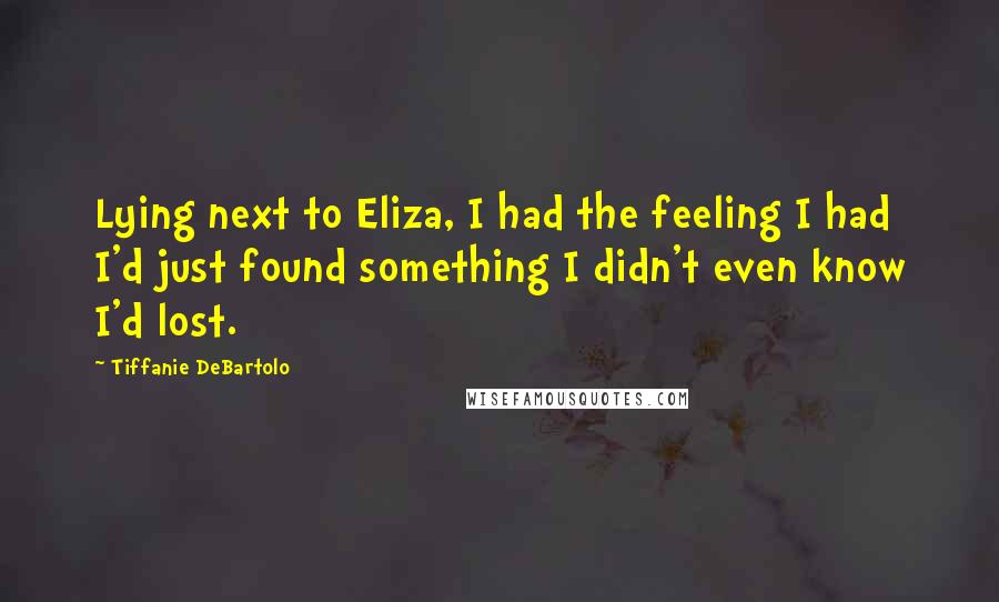 Tiffanie DeBartolo Quotes: Lying next to Eliza, I had the feeling I had I'd just found something I didn't even know I'd lost.