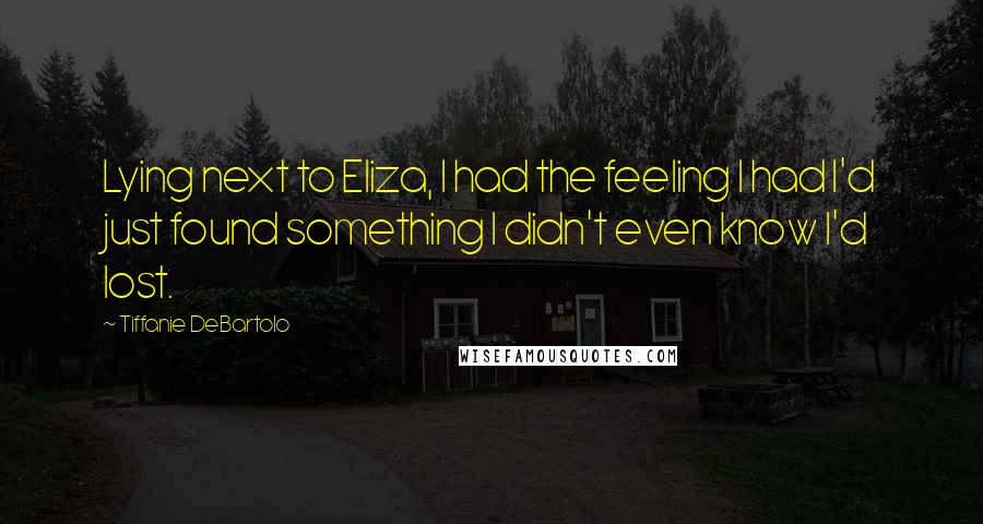 Tiffanie DeBartolo Quotes: Lying next to Eliza, I had the feeling I had I'd just found something I didn't even know I'd lost.