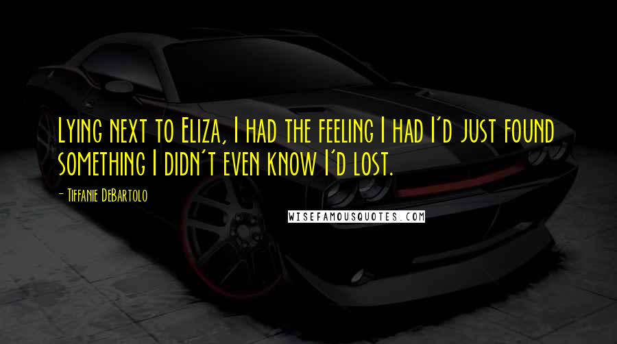 Tiffanie DeBartolo Quotes: Lying next to Eliza, I had the feeling I had I'd just found something I didn't even know I'd lost.