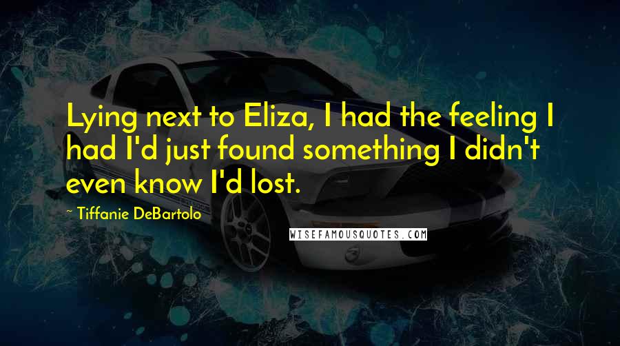 Tiffanie DeBartolo Quotes: Lying next to Eliza, I had the feeling I had I'd just found something I didn't even know I'd lost.