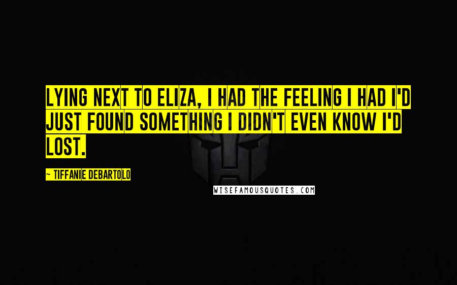 Tiffanie DeBartolo Quotes: Lying next to Eliza, I had the feeling I had I'd just found something I didn't even know I'd lost.