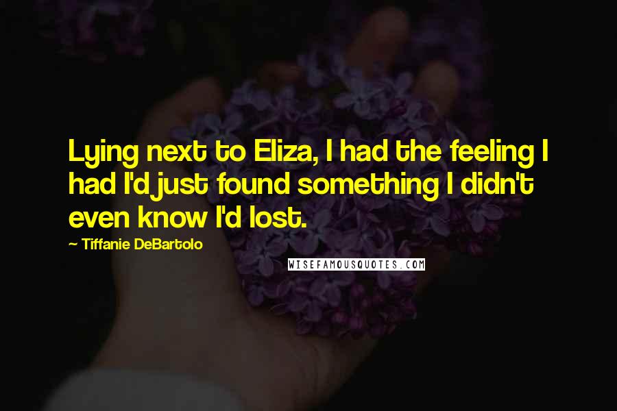Tiffanie DeBartolo Quotes: Lying next to Eliza, I had the feeling I had I'd just found something I didn't even know I'd lost.